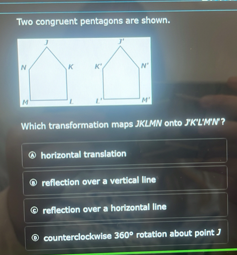 Two congruent pentagons are shown.
 
 
Which transformation maps JKLMN onto J'K'L'M'N'？
horizontal translation
reflection over a vertical line
reflection over a horizontal line
counterclockwise 360° rotation about point J