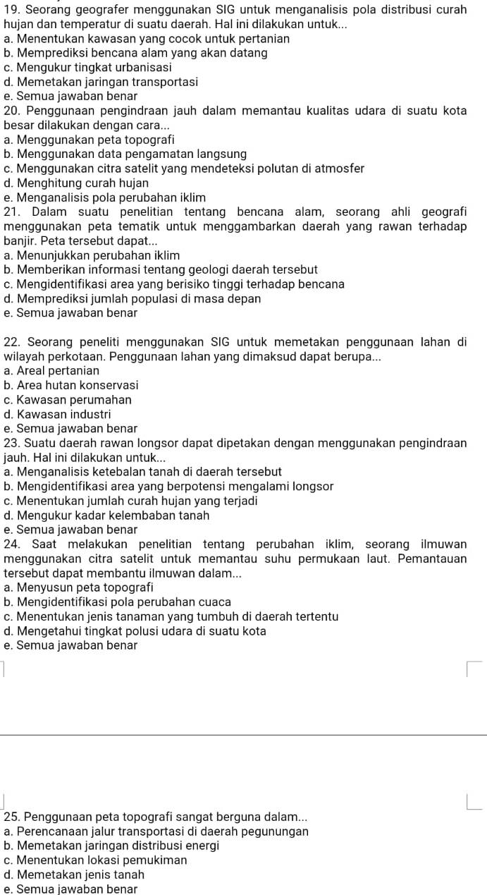 Seorang geografer menggunakan SIG untuk menganalisis pola distribusi curah
hujan dan temperatur di suatu daerah. Hal ini dilakukan untuk...
a. Menentukan kawasan yang cocok untuk pertanian
b. Memprediksi bencana alam yang akan datang
c. Mengukur tingkat urbanisasi
d. Memetakan jaringan transportasi
e. Semua jawaban benar
20. Penggunaan pengindraan jauh dalam memantau kualitas udara di suatu kota
besar dilakukan dengan cara...
a. Menqqunakan peta topografi
b. Menggunakan data pengamatan langsung
c. Menggunakan citra satelit yang mendeteksi polutan di atmosfer
d. Menghitung curah hujan
e. Menganalisis pola perubahan iklim
21. Dalam suatu penelitian tentang bencana alam, seorang ahli geografi
menggunakan peta tematik untuk menggambarkan daerah yang rawan terhadap 
banjir. Peta tersebut dapat...
a. Menunjukkan perubahan iklim
b. Memberikan informasi tentang geologi daerah tersebut
c. Mengidentifikasi area yang berisiko tinggi terhadap bencana
d. Memprediksi jumlah populasi di masa depan
e. Semua jawaban benar
22. Seorang peneliti menggunakan SIG untuk memetakan penggunaan Iahan di
wilayah perkotaan. Penggunaan lahan yang dimaksud dapat berupa...
a. Areal pertanian
b. Area hutan konservasi
c. Kawasan perumahan
d. Kawasan industri
e. Semua jawaban benar
23. Suatu daerah rawan longsor dapat dipetakan dengan menggunakan pengindraan
jauh. Hal ini dilakukan untuk...
a. Menganalisis ketebalan tanah di daerah tersebut
b. Mengidentifikasi area yang berpotensi mengalami longsor
c. Menentukan jumlah curah hujan yang terjadi
d. Mengukur kadar kelembaban tanah
e. Semua jawaban benar
24. Saat melakukan penelitian tentang perubahan iklim, seorang ilmuwan
menggunakan citra satelit untuk memantau suhu permukaan laut. Pemantauan
tersebut dapat membantu ilmuwan dalam...
a. Menyusun peta topografi
b. Mengidentifikasi pola perubahan cuaca
c. Menentukan jenis tanaman yang tumbuh di daerah tertentu
d. Mengetahui tingkat polusi udara di suatu kota
e. Semua jawaban benar
25. Penggunaan peta topografi sangat berguna dalam...
a. Perencanaan jalur transportasi di daerah pegunungan
b. Memetakan jaringan distribusi energi
c. Menentukan lokasi pemukiman
d. Memetakan jenis tanah
e. Semua jawaban benar