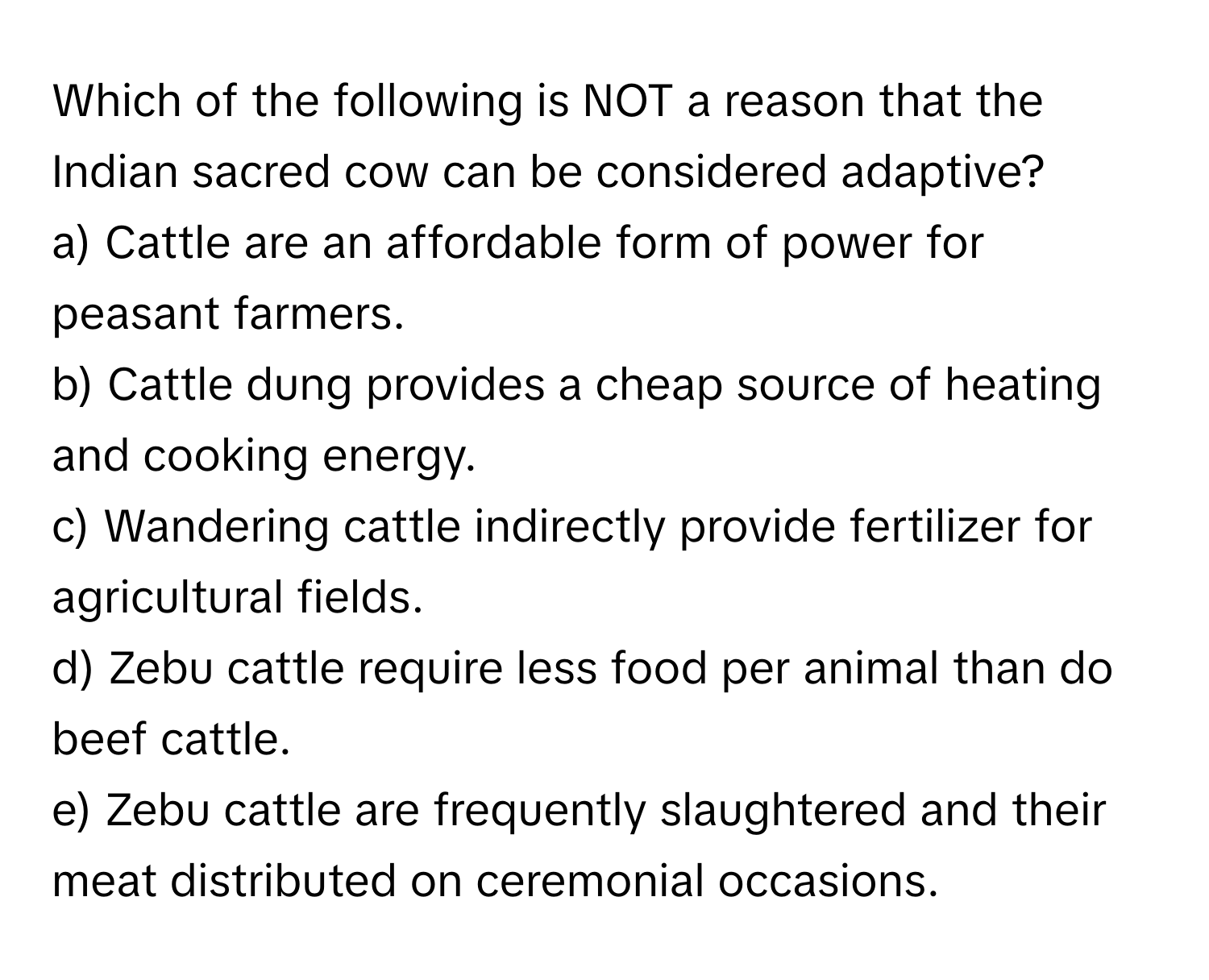 Which of the following is NOT a reason that the Indian sacred cow can be considered adaptive?

a) Cattle are an affordable form of power for peasant farmers.
b) Cattle dung provides a cheap source of heating and cooking energy.
c) Wandering cattle indirectly provide fertilizer for agricultural fields.
d) Zebu cattle require less food per animal than do beef cattle.
e) Zebu cattle are frequently slaughtered and their meat distributed on ceremonial occasions.