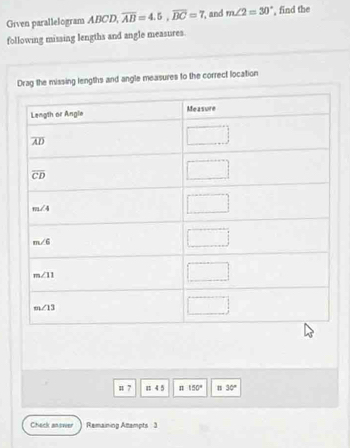 Given parallelogram ABCD, overline AB=4.5,overline BC=7 and m∠ 2=30° , find the
following missing lengths and angle measures.
Drag the missing lengths and angle measures to the correct location
u 7 1 4 5 n 150° n 30°
Check paswer Remaining Attampts 3
