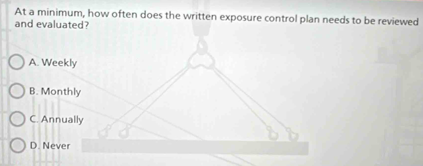 At a minimum, how often does the written exposure control plan needs to be reviewed
and evaluated?
A. Weekly
B. Monthly
C. Annually
D. Never