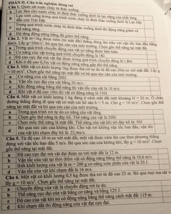 PHÀN II. Câu trắc nghiệm đúng sai
Câu 1. Quan sắt nướ
ng đứng lên trên với vận tốc ban đầu b
6m/s. Lấy g=10m/s^2 , bó qua
Câu 3. ột vật có khổi lượng 1kg được thả rơi tự do từ độ cao 20m so với mặt đất. Lây g
=10m/s^2 Chọn gốc thể năng tại
Câu 4. Một vật có khổi lượng 1 kg đang ở cách mặt đất một khoảng H=20m Ở chân
đường thắng đứng đi qua vật có một cái hồ sâu h=5m. Cho g=10m/s^2 Chọn gốc thể
mặt đất v
Câu 5. Từ độ cao 10 m so với mặt đất, một vật được né
đứng với vận tốc ban đầu 5 m/s. Bỏ qua sức cản của không khí, lấy g=10m/s^2. Chọn
và