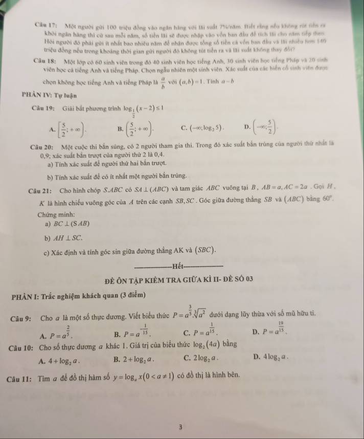 Một người gửi 100 triệu đồng vào ngân hàng với lãi suất 7%/năm. Hiết rằng nều không rút tiên ca
khởi ngân hàng thì cử sau mỗi năm, số tiến lãi sẽ được nhập vào vốn ban đầu đễ tích lài cho năm tiếp theo
Hỏi người đó phải gửi ít nhất bao nhiều năm để nhân được tổng số tiền cả vốn ban đầu và lãi nhiều hơm 140
triệu đồng nếu trong khoảng thời gian gửi người đô không tút tiến ra và lãi suất không thay đổi?
Câu 18: Một lớp có 60 sinh viên trong đó 40 sinh viên học tiếng Anh, 30 sinh viên học tiếng Pháp và 20 sinh
viên học cả tiếng Anh và tiếng Pháp. Chọn ngẫu nhiên một sinh viên. Xác suất của các biển cổ sinh viên được
chọn không học tiếng Anh và tiếng Pháp là  a/b  với (a,b)=1. Tính a-b
PHẢN IV: Tự luận
Câu 19: Giải bắt phương trình log _ 1/2 (x-2)≤ 1
A. [ 5/2 ;+∈fty ). B. ( 5/2 ;+∈fty ). C. (-∈fty ;log _25). D. (-∈fty ; 5/2 ).
Câu 20: Một cuộc thi bắn súng, có 2 người tham gia thi. Trong đó xác suất bắn trúng của người thứ nhất là
0,9; xác suất bắn trượt của người thứ 2 là 0,4.
a) Tính xác suất để người thứ hai bắn trượt.
b) Tính xác suất để có ít nhất một người bắn trúng.
Câu 21: Cho hình chóp S.ABC cỏ SA⊥ (ABC) và tam giác ABC vuông tại B , AB=a,AC=2a. Gọi H ,
K là hình chiếu vuông góc của A trên các cạnh SB,SC. Góc giữa đường thẳng SB và (ABC) bằng 60°.
Chứng minh:
a) BC⊥ (SAB)
b) AH⊥ SC.
c) Xác định và tính góc sin giữa đường thẳng AK và (SBC).
Hết
Đẻ Ôn tập KIÊM tRA giữa KÌ II- đẻ số 03
PHÀN I: Trắc nghiệm khách quan (3 điễm)
Câu 9: Cho a là một số thực dương. Viết biểu thức P=a^(frac 3)5· sqrt[3](a^2) dưới dạng lũy thừa với số mũ hữu tỉ.
A. P=a^(frac 2)5.
B. P=a^(-frac 1)15. P=a^(frac 1)15. D. P=a^(frac 19)15.
C.
Cầu 10: Cho số thực dương a khác 1. Giá trị của biểu thức log _2(4a) bàng
A. 4+log _2a. B. 2+log _2a. C. 2log _2a. D. 4log _3a.
Câu 11: Tìm # để đồ thị hàm số y=log _ax(0 có đồ thị là hình bên.
3