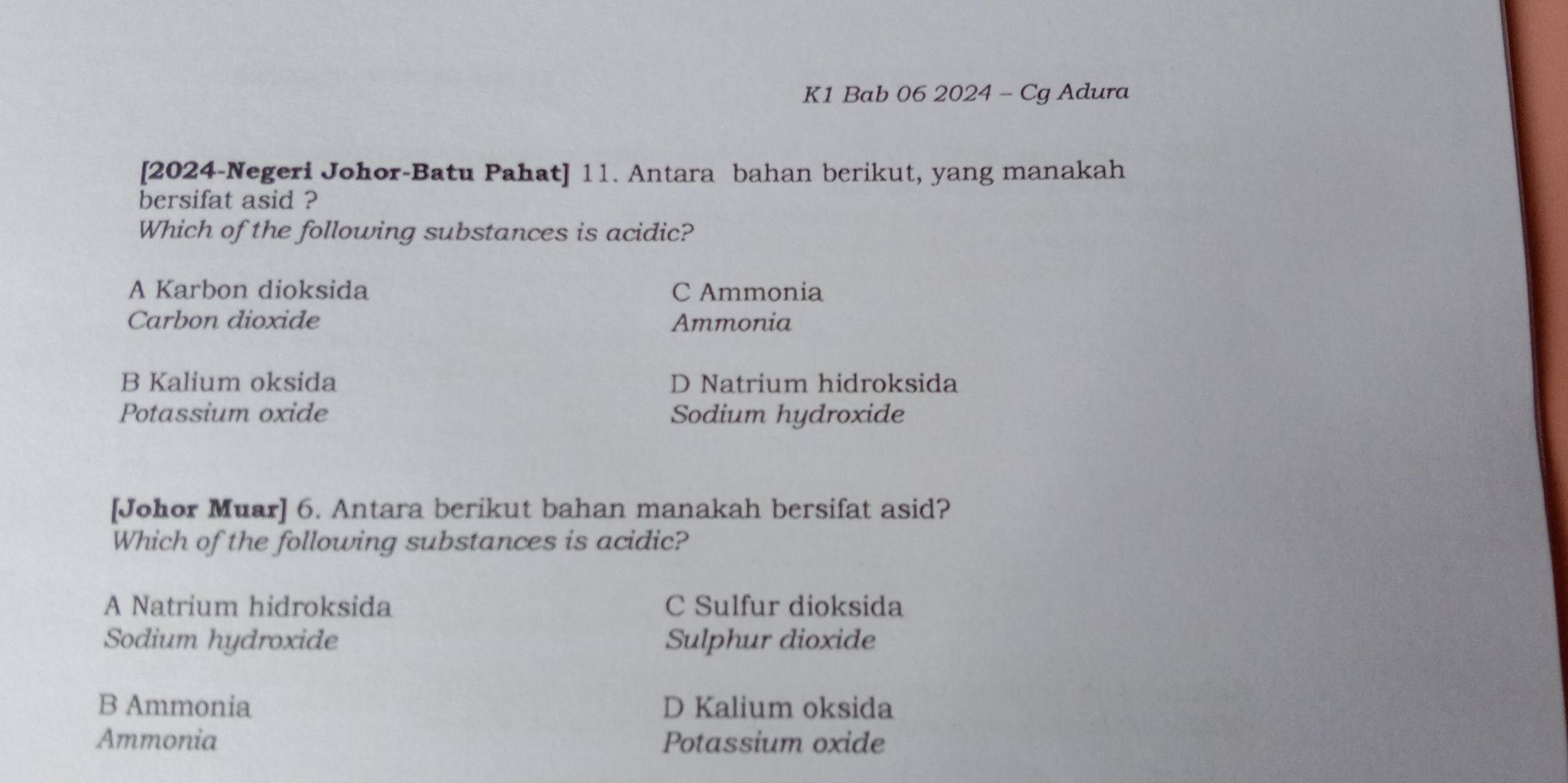 K1 Bab 06 2024 - Cg Adura
[2024-Negeri Johor-Batu Pahat] 11. Antara bahan berikut, yang manakah
bersifat asid ?
Which of the following substances is acidic?
A Karbon dioksida C Ammonia
Carbon dioxide Ammonia
B Kalium oksida D Natrium hidroksida
Potassium oxide Sodium hydroxide
[Johor Muar] 6. Antara berikut bahan manakah bersifat asid?
Which of the following substances is acidic?
A Natrium hidroksida C Sulfur dioksida
Sodium hydroxide Sulphur dioxide
B Ammonia D Kalium oksida
Ammonia Potassium oxide