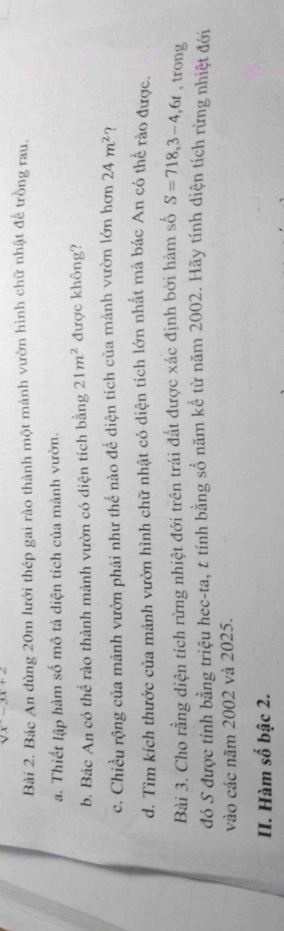 sqrt(x)-3x+2
Bài 2. Bác An dùng 20m lưới thép gai rào thành một mảnh vườn hình chữ nhật đế trồng rau. 
a. Thiết lập hàm số mô tả diện tích của mảnh vườn. 
b. Bác An có thể rào thành mảnh vườn có diện tích bằng 21m^2 được không? 
c. Chiều rộng của mảnh vườn phải như thế nào để diện tích của mảnh vườn lớn hơn 24m^2 ? 
d. Tìm kích thước của mảnh vườn hình chữ nhật có diện tích lớn nhất mà bác An có thể rào được. 
Bài 3. Cho rằng diện tích rừng nhiệt đới trên trái đất được xác định bởi hàm số S=718, 3-4, 6t , trong 
đó S được tính bằng triệu hec-ta, t tính bằng số năm kể từ năm 2002. Hãy tính diện tích rừng nhiệt đới 
vào các năm 2002 và 2025. 
II. Hàm số bậc 2.