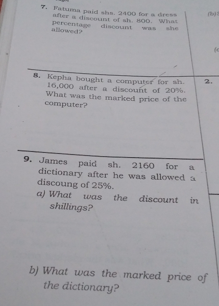 Fatuma paid shs. 2400 for a dress (b) 
after a discount of sh. 800. What 
percentage discount was she 
allowed? 
(c 
8. Kepha bought a computer for sh. 2.
16,000 after a discount of 20%. 
What was the marked price of the 
computer? 
9. James paid sh. 2160 for a 
dictionary after he was allowed a 
discoung of 25%. 
a) What was the discount in 
shillings? 
b) What was the marked price of 
the dictionary?