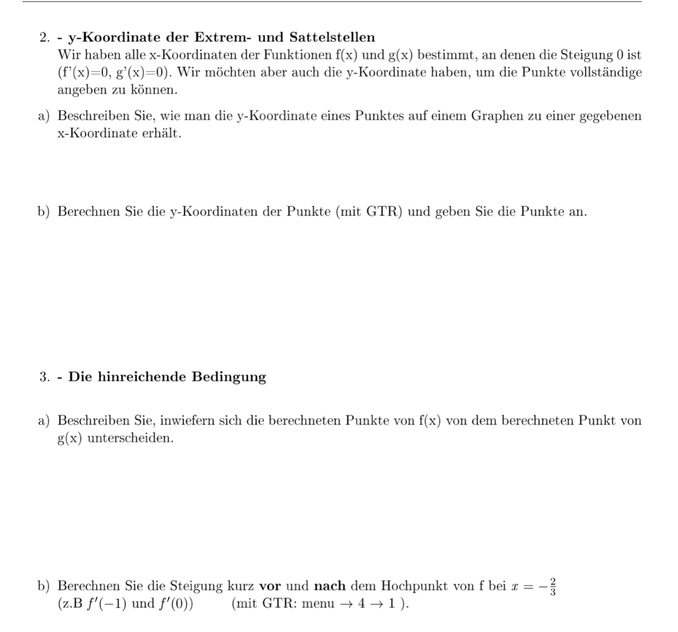 y-Koordinate der Extrem- und Sattelstellen 
Wir haben alle x -Koordinaten der Funktionen f(x) und g(x) bestimmt, an denen die Steigung 0 ist
(f'(x)=0, g'(x)=0). Wir möchten aber auch die y -Koordinate haben, um die Punkte vollständige 
angeben zu können. 
a) Beschreiben Sie, wie man die y -Koordinate eines Punktes auf einem Graphen zu einer gegebenen
x -Koordinate erhält. 
b) Berechnen Sie die y -Koordinaten der Punkte (mit GTR) und geben Sie die Punkte an. 
3. - Die hinreichende Bedingung 
a) Beschreiben Sie, inwiefern sich die berechneten Punkte von f(x) von dem berechneten Punkt von
g(x) unterscheiden. 
b) Berechnen Sie die Steigung kurz vor und nach dem Hochpunkt von f bei x=- 2/3 
(z.B f'(-1) und f'(0)) (mit GTR: menu to 4to 1).