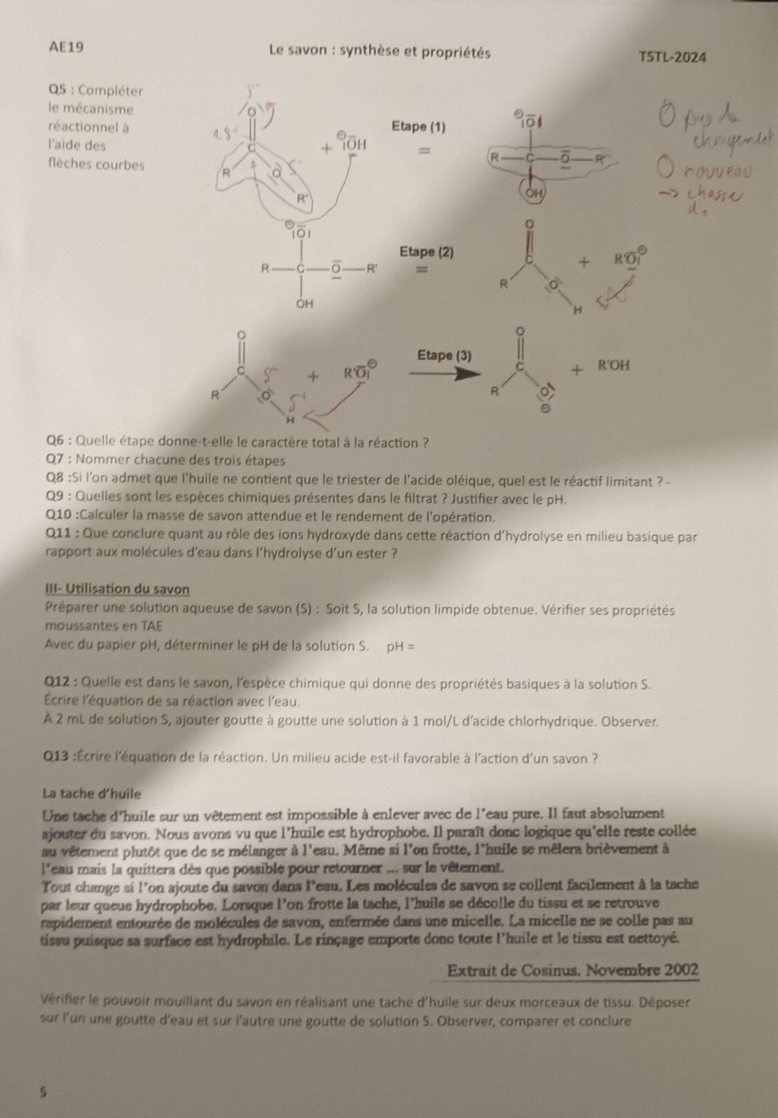 AE19  Le savon : synthèse et propriétés TSTL-2024
Q5 : Compléter
le mécanisme 
réactionnel à
l'aide des
flèches courbes
Q6 : Quelle étape 
Q7 : Nommer chacune des trois étapes
Q8 :Si l'on admet que l'huile ne contient que le triester de l'acide oléique, quel est le réactif limitant ? -
Q9 : Quelles sont les espèces chimiques présentes dans le filtrat ? Justifier avec le pH.
Q10 :Calculer la masse de savon attendue et le rendement de l'opération.
Q11 : Que conclure quant au rôle des ions hydroxyde dans cette réaction d'hydrolyse en milieu basique par
rapport aux molécules d'eau dans l'hydrolyse d'un ester ?
III- Utilisation du savon
Préparer une solution aqueuse de savon (S) : Soit S, la solution limpide obtenue. Vérifier ses propriétés
moussantes en TAE
Avec du papier pH, déterminer le pH de la solution S. pH=
Q12 : Quelle est dans le savon, l'espèce chimique qui donne des propriétés basiques à la solution S.
Écrire l'équation de sa réaction avec l'eau.
À 2 mL de solution S, ajouter goutte à goutte une solution à 1 mol/L d'acide chlorhydrique. Observer.
Q013 :Écrire l'équation de la réaction. Un milieu acide est-il favorable à l'action d'un savon ?
La tache d'huile
Une tache d'huile sur un vêtement est impossible à enlever avec de l'eau pure. Il faut absolument
ajouter du savon. Nous avons vu que l'huile est hydrophobe. Il paraît donc logique qu'elle reste collée
au vêtement plutôt que de se mélanger à l'eau. Même si l'on frotte, l'huile se mêlera brièvement à 
leau mais la quittera dès que possible pour retourner ... sur le vêtement.
Tout change si l'on ajoute du savon dans leau. Les molécules de savon se collent facilement à la tache
par leur queue hydrophobe. Lorsque l’on frotte la tache, l’huile se décolle du tissu et se retrouve
rapidement entourée de molécules de savon, enfermée dans une micelle. La micelle ne se colle pas au
tissu puisque sa surface est hydrophile. Le rinçage emporte donc toute l’huile et le tissu est nettoyé.
Extrait de Cosinus. Novembre 2002
Vérifier le pouvoir mouillant du savon en réalisant une tache d'huile sur deux morceaux de tissu. Déposer
sur l’un une goutte d'eau et sur l'autre une goutte de solution S. Observer, comparer et conclure
5