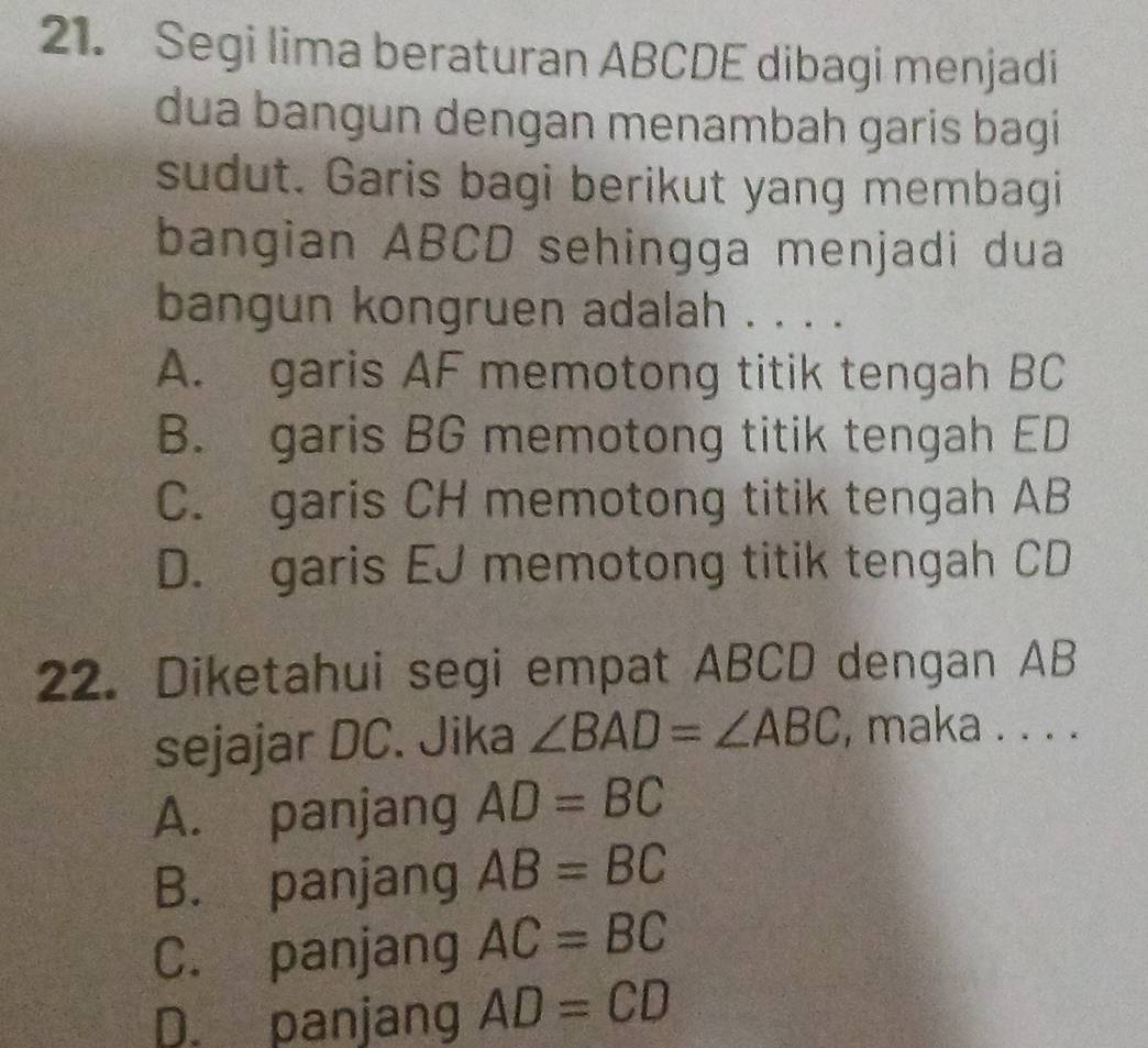 Segi lima beraturan ABCDE dibagi menjadi
dua bangun dengan menambah garis bagi
sudut. Garis bagi berikut yang membagi
bangian ABCD sehingga menjadi dua
bangun kongruen adalah . . . .
A. garis AF memotong titik tengah BC
B. garis BG memotong titik tengah ED
C. garis CH memotong titik tengah AB
D. garis EJ memotong titik tengah CD
22. Diketahui segi empat ABCD dengan AB
sejajar DC. Jika ∠ BAD=∠ ABC , maka . . . .
A. panjang AD=BC
B. panjang AB=BC
C. panjang AC=BC
D. panjang AD=CD