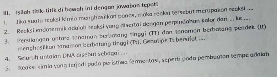 Isilah titik-titik di bawah ini dengan jawaban tepat! 
1. Jika suatu reaksi kimia menghasilkan panas, maka reaksi tersebut merupakan reaksi .... 
2. Reaksi endotermik adalah reaksi yang disertai dengan perpindahan kalor dari ... ke .... 
3. Persilangan antara tanaman berbatang tinggi (TT) dan tanaman berbatang pendek (tt) 
menghasilkan tanaman berbatang tinggi (Tt). Genotipe Tt bersifat .... 
4. Seluruh untaian DNA disebut sebagai .... 
5. Reaksi kimia yang terjadi pada peristiwa fermentasi, seperti pada pembuatan tempe adalah