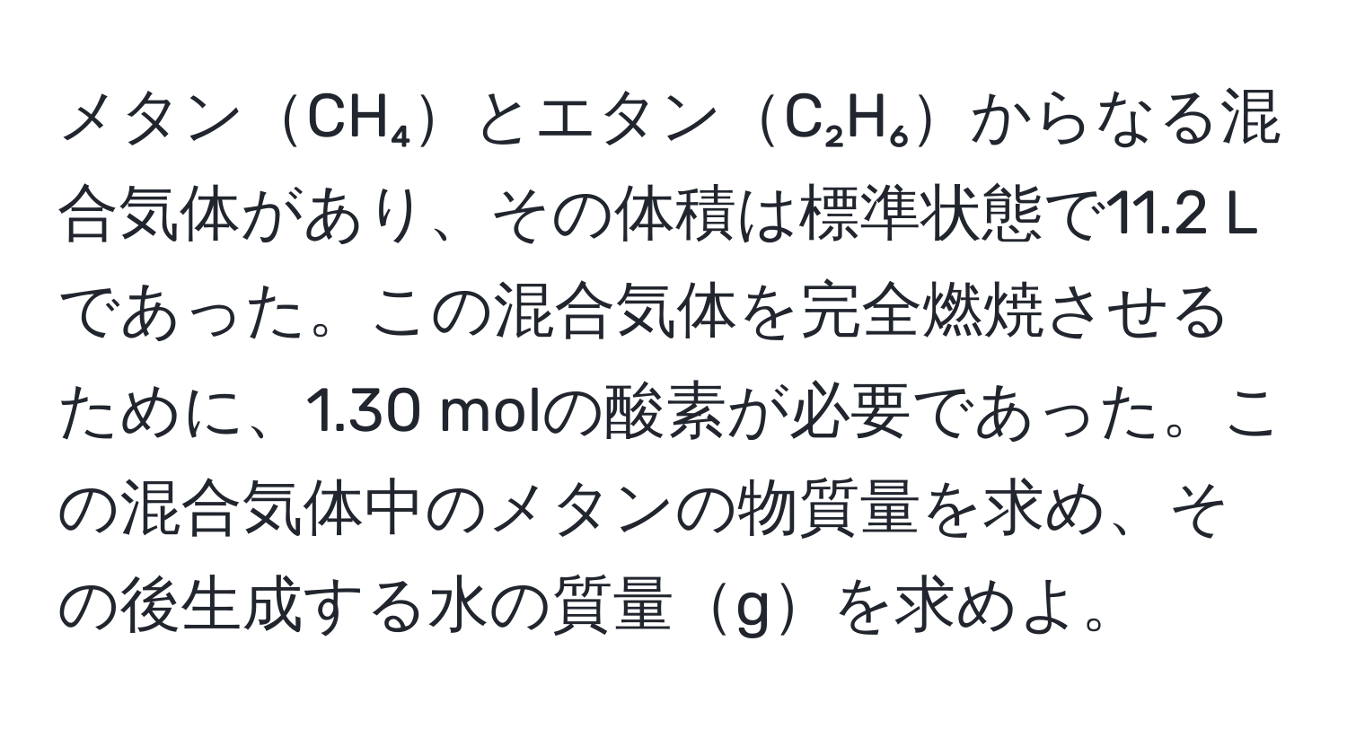 メタンCH₄とエタンC₂H₆からなる混合気体があり、その体積は標準状態で11.2 Lであった。この混合気体を完全燃焼させるために、1.30 molの酸素が必要であった。この混合気体中のメタンの物質量を求め、その後生成する水の質量gを求めよ。