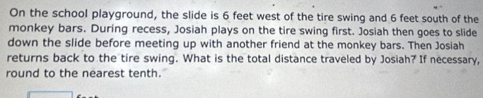 On the school playground, the slide is 6 feet west of the tire swing and 6 feet south of the 
monkey bars. During recess, Josiah plays on the tire swing first. Josiah then goes to slide 
down the slide before meeting up with another friend at the monkey bars. Then Josiah 
returns back to the tire swing. What is the total distance traveled by Josiah? If necessary, 
round to the nearest tenth.