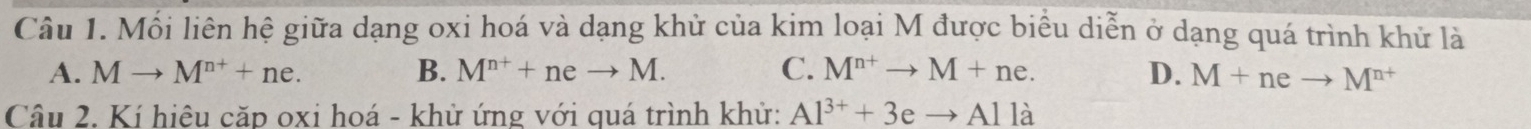 Mối liên hệ giữa dạng oxi hoá và dạng khử của kim loại M được biểu diễn ở dạng quá trình khử là
A. Mto M^(n+)+ne. B. M^(n+)+neto M. C. M^(n+)to M+ne. D. M+neto M^(n+)
Câu 2. Kí hiệu căp oxi hoá - khử ứng với quá trình khử: Al^(3+)+3eto Alla