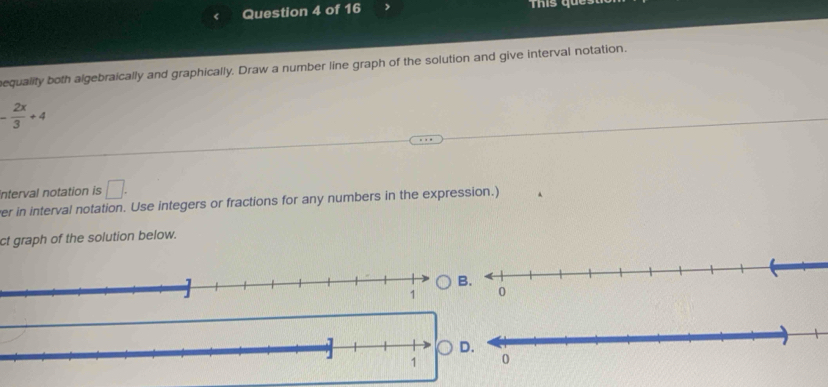 This qu 
equality both algebraically and graphically. Draw a number line graph of the solution and give interval notation.
- 2x/3 +4
interval notation is □ . 
er in interval notation. Use integers or fractions for any numbers in the expression.) 
ct graph of the solution below.