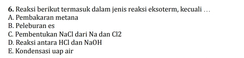 Reaksi berikut termasuk dalam jenis reaksi eksoterm, kecuali …
A. Pembakaran metana
B. Peleburan es
C. Pembentukan NaCl dari Na dan Cl2
D. Reaksi antara HCl dan NaOH
E. Kondensasi uap air