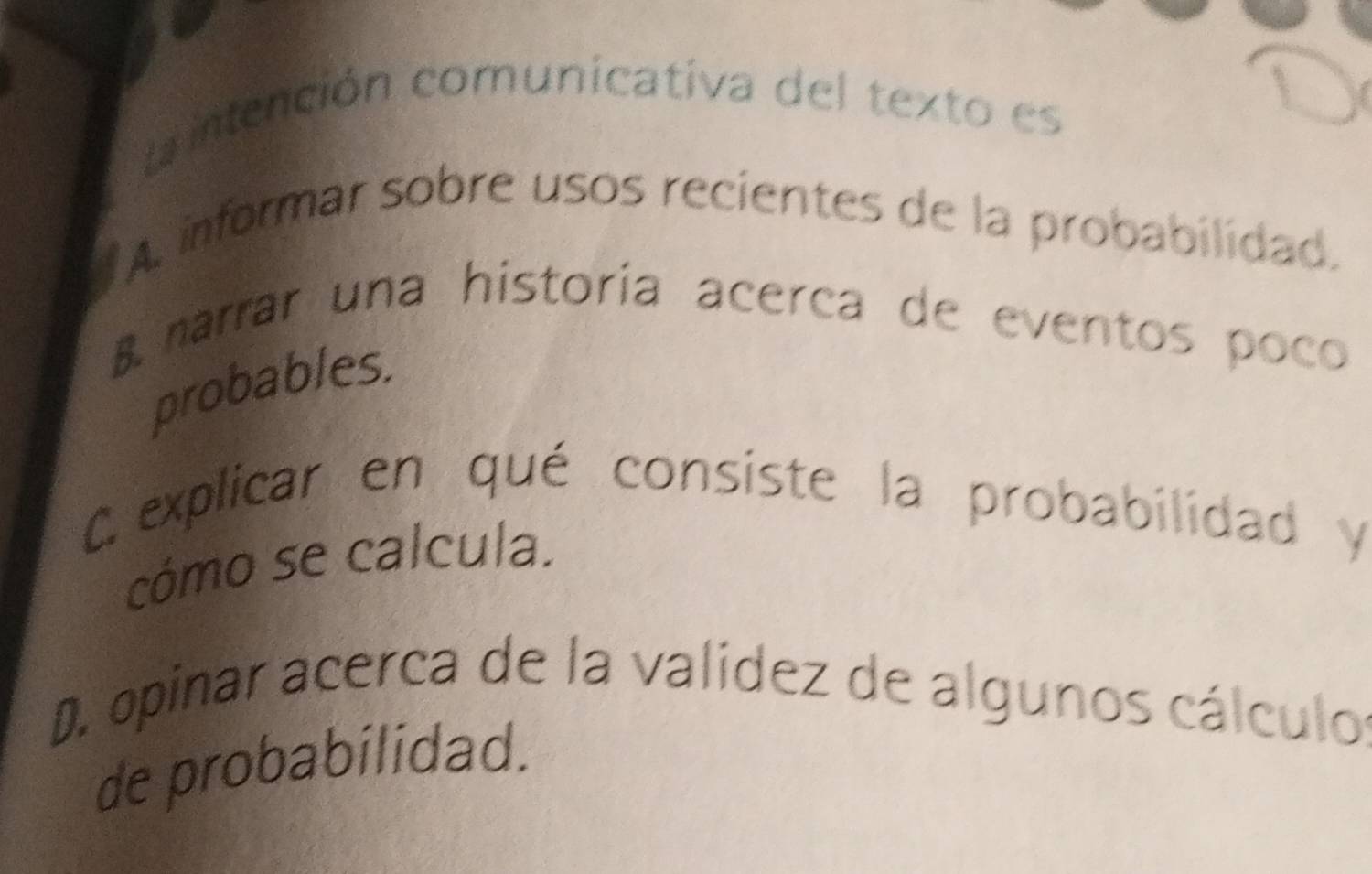 intención comunicativa del texto es
A informar sobre usos recientes de la probabilidad.
B marrar una historía acerca de eventos poco
probables.
Cexplicar en qué consiste la probabilidad y
cómo se calcula.
D. opinar acerca de la valídez de algunos cálculos
de probabilidad.