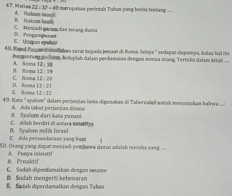 d4:30
47. Matius 22:37-40 merupakan perintah Tuhan yang berisi tentang ....
A. Hukum taurat
B. Hukum kasih
C. Menjadi garam dan terang dunia
D. Pengampunan
E. Ucapan syukur
48. Rasul Pau;us menuliskan surat kepada jemaat di Roma. Isinya “ sedapat-dapatnya, kalau hal itu
bergantung padamu, hiduplah dalam perdamaian dengan semua orang. Tertulis dalam kitab ....
A. Roma 12:18
B. Roma 12:19
C. Roma 12:20
D. Roma 12:21
E. Roma 12:22
49. Kata “ syalom” dalam perjanjian lama digunakan di Tabernakel untuk menunjukan bahwa ...:
A. Ada tabut perjanjian disana
B. Syalom dari kata yunani
C. Allah berdiri di antara umatNya
D. Syalom milik Israel
E. Ada persaudaraan yang kuat
50. Orang yang dapat menjadi pembawa damai adalah mereka yang ....
A. Punya inisiatif
B. Proaktif
C. Sudah diperdamaikan dengan sesame
D. Sudah mengerti kebenaran
E. Sudah diperdamaikan dengan Tuhan