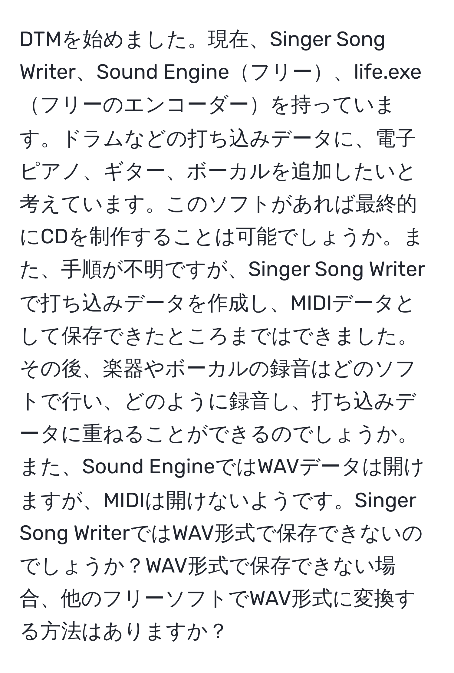 DTMを始めました。現在、Singer Song Writer、Sound Engineフリー、life.exeフリーのエンコーダーを持っています。ドラムなどの打ち込みデータに、電子ピアノ、ギター、ボーカルを追加したいと考えています。このソフトがあれば最終的にCDを制作することは可能でしょうか。また、手順が不明ですが、Singer Song Writerで打ち込みデータを作成し、MIDIデータとして保存できたところまではできました。その後、楽器やボーカルの録音はどのソフトで行い、どのように録音し、打ち込みデータに重ねることができるのでしょうか。また、Sound EngineではWAVデータは開けますが、MIDIは開けないようです。Singer Song WriterではWAV形式で保存できないのでしょうか？WAV形式で保存できない場合、他のフリーソフトでWAV形式に変換する方法はありますか？