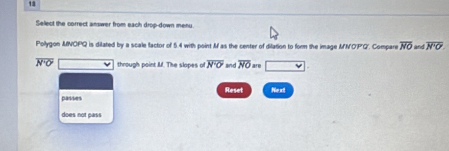 Select the correct answer from each drop-down menu. 
Polygon MNOPQ is dilated by a scale factor of 5.4 with point Mas the center of dilation to form the image MNOP'Q', Compare overline NO and overline N'O.
overline N'O' through point M. The slopes of overline N'O' and overline NO are 
Reset Next 
passes 
does not pass