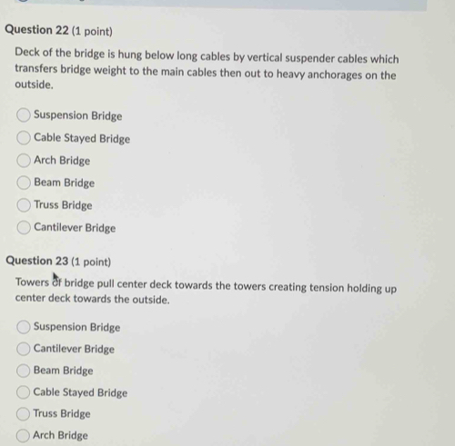 Deck of the bridge is hung below long cables by vertical suspender cables which
transfers bridge weight to the main cables then out to heavy anchorages on the
outside.
Suspension Bridge
Cable Stayed Bridge
Arch Bridge
Beam Bridge
Truss Bridge
Cantilever Bridge
Question 23 (1 point)
Towers of bridge pull center deck towards the towers creating tension holding up
center deck towards the outside.
Suspension Bridge
Cantilever Bridge
Beam Bridge
Cable Stayed Bridge
Truss Bridge
Arch Bridge