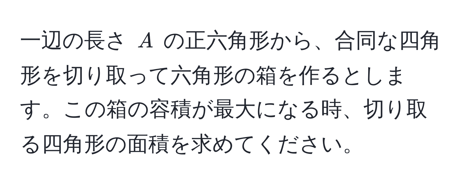 一辺の長さ $A$ の正六角形から、合同な四角形を切り取って六角形の箱を作るとします。この箱の容積が最大になる時、切り取る四角形の面積を求めてください。