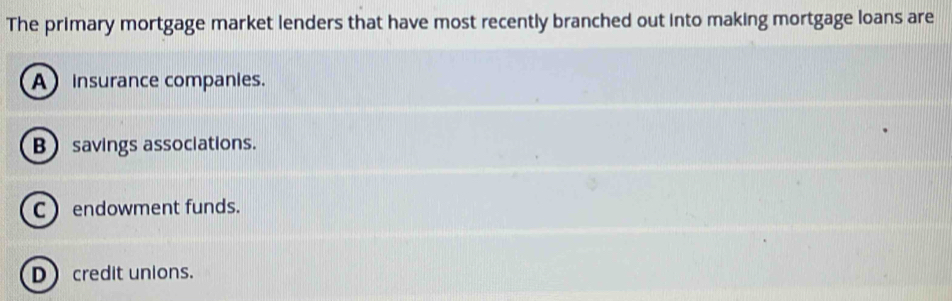 The primary mortgage market lenders that have most recently branched out into making mortgage loans are
A insurance companies.
B savings associations.
C  endowment funds.
D credit unions.