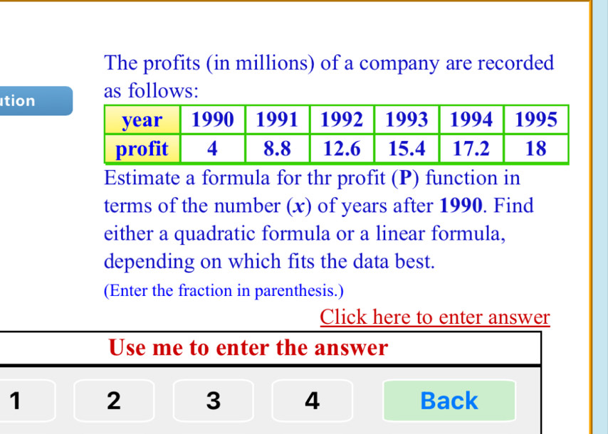 The profits (in millions) of a company are recorded 
tion as follows: 
Estimate a formula for thr profit (P) function in 
terms of the number (x) of years after 1990. Find 
either a quadratic formula or a linear formula, 
depending on which fits the data best. 
(Enter the fraction in parenthesis.) 
Click here to enter answer 
Use me to enter the answer
1 2 3 4 Back