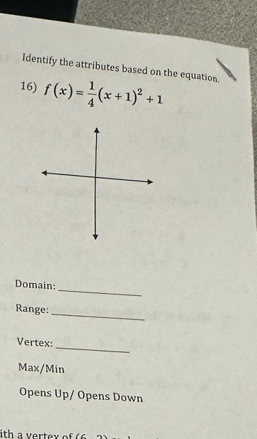 Identify the attributes based on the equation. 
16) f(x)= 1/4 (x+1)^2+1
_ 
Domain: 
Range: 
_ 
_ 
Vertex:
Max/Min
Opens Up/ Opens Down 
ith a vertex of