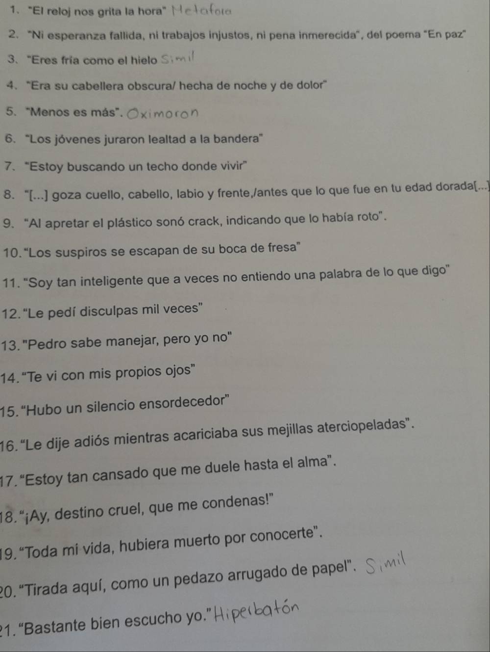 1."El reloj nos grita la hora" 
2. "Ni esperanza fallida, ni trabajos injustos, ni pena inmerecida", del poema "En paz" 
3、 “Eres fría como el hielo 
4. “Era su cabellera obscura/ hecha de noche y de dolor” 
5. "Menos es más". 
6. “Los jóvenes juraron lealtad a la bandera” 
7. “Estoy buscando un techo donde vivir” 
8. “[...] goza cuello, cabello, labio y frente,/antes que lo que fue en tu edad dorada[...] 
9. “Al apretar el plástico sonó crack, indicando que lo había roto”. 
10. “Los suspiros se escapan de su boca de fresa” 
11. “Soy tan inteligente que a veces no entiendo una palabra de lo que digo” 
12. “Le pedí disculpas mil veces” 
13. "Pedro sabe manejar, pero yo no" 
14. “Te vi con mis propios ojos” 
15.“Hubo un silencio ensordecedor” 
16. “Le dije adiós mientras acariciaba sus mejillas aterciopeladas”. 
17. “Estoy tan cansado que me duele hasta el alma”. 
18. “¡Ay, destino cruel, que me condenas!” 
19. “Toda mi vida, hubiera muerto por conocerte”. 
20.“Tirada aquí, como un pedazo arrugado de papel". 
1.“Bastante bien escucho yo.”