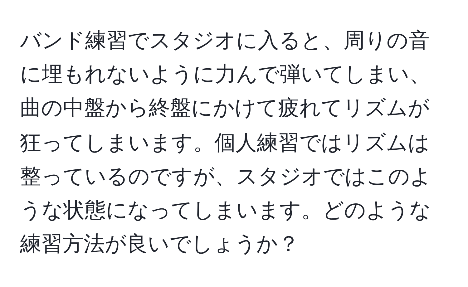 バンド練習でスタジオに入ると、周りの音に埋もれないように力んで弾いてしまい、曲の中盤から終盤にかけて疲れてリズムが狂ってしまいます。個人練習ではリズムは整っているのですが、スタジオではこのような状態になってしまいます。どのような練習方法が良いでしょうか？