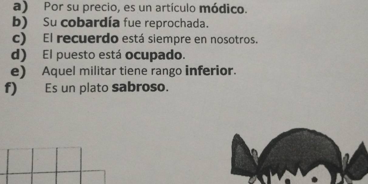 a) Por su precio, es un artículo módico.
b) Su cobardía fue reprochada.
c) El recuerdo está siempre en nosotros.
d) El puesto está ocupado.
e) Aquel militar tiene rango inferior.
f) Es un plato sabroso.