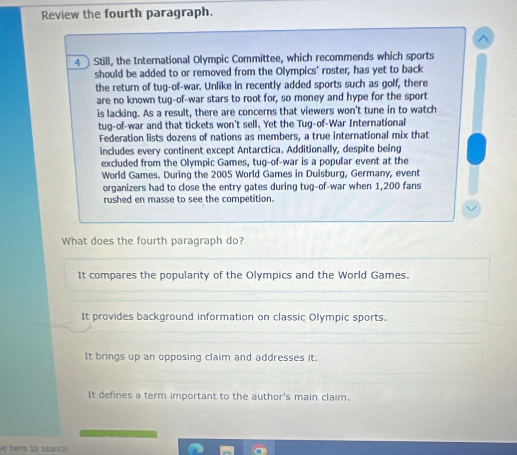 Review the fourth paragraph.
^
4  Still, the International Olympic Committee, which recommends which sports
should be added to or removed from the Olympics' roster, has yet to back
the return of tug-of-war. Unlike in recently added sports such as golf, there
are no known tug-of-war stars to root for, so money and hype for the sport
is lacking. As a result, there are concerns that viewers won't tune in to watch
tug-of-war and that tickets won't sell. Yet the Tug-of-War International
Federation lists dozens of nations as members, a true international mix that
includes every continent except Antarctica. Additionally, despite being
excluded from the Olympic Games, tug-of-war is a popular event at the
World Games. During the 2005 World Games in Duisburg, Germany, event
organizers had to close the entry gates during tug-of-war when 1,200 fans
rushed en masse to see the competition.
What does the fourth paragraph do?
It compares the popularity of the Olympics and the World Games.
It provides background information on classic Olympic sports.
It brings up an opposing claim and addresses it.
It defines a term important to the author's main claim.
e here to search