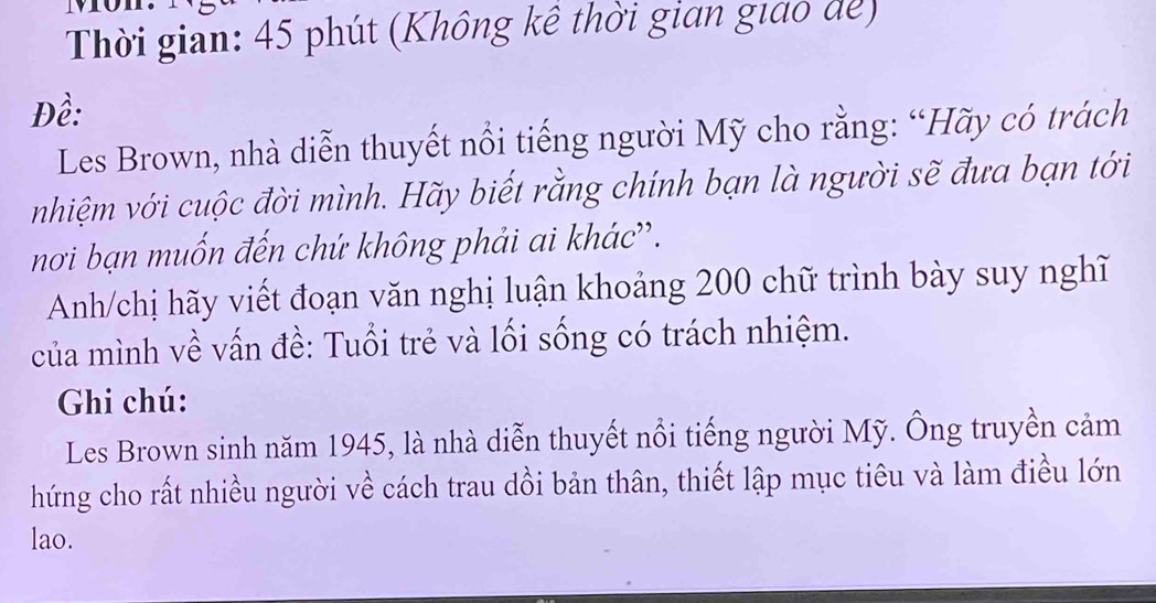 Thời gian: 45 phút (Không kề thời gian giao để) 
Đề: 
Les Brown, nhà diễn thuyết nổi tiếng người Mỹ cho rằng: “Hãy có trách 
nhiệm với cuộc đời mình. Hãy biết rằng chính bạn là người sẽ đưa bạn tới 
nơi bạn muốn đến chứ không phải ai khác''. 
Anh/chị hãy viết đoạn văn nghị luận khoảng 200 chữ trình bày suy nghĩ 
của mình về vấn đề: Tuổi trẻ và lối sống có trách nhiệm. 
Ghi chú: 
Les Brown sinh năm 1945, là nhà diễn thuyết nổi tiếng người Mỹ. Ông truyền cảm 
hứng cho rất nhiều người về cách trau dồi bản thân, thiết lập mục tiêu và làm điều lớn 
lao.