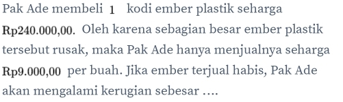 Pak Ade membeli 1 kodi ember plastik seharga
Rp240.000,00. Oleh karena sebagian besar ember plastik 
tersebut rusak, maka Pak Ade hanya menjualnya seharga
Rp9.000,00 per buah. Jika ember terjual habis, Pak Ade 
akan mengalami kerugian sebesar ....