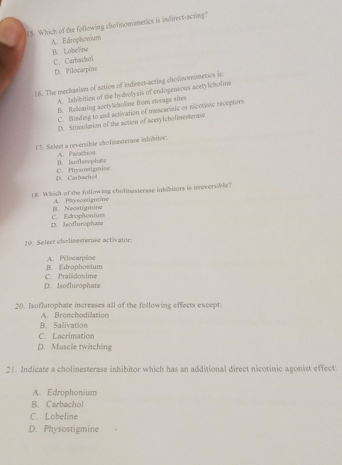 Which of the following cholinomimetics is indirect-acting
A. Edrophonium
B. Lobeline
C. Carbachol
D. Pilocarpine
16. The mechanism of action of indirect-acting cholinomimetics is:
A. Inhibition of the hydrolysis of endogeneous acetylcholine
B. Releasing acetylcholine from storage sites
C. Binding to and activation of muscarinic or nicotinic receptors
D. Stimulation of the action of acetylcholinesterase
17. Select a reversible cholinesterase inhibitor:
A. Parathion
C. Physostigmine B. Isoflurophate
D. Carbachol
18. Which of the following cholinesterase inhibitors is irreversible?
A. Physostigmine
B. Neostigmine
C. Edrophonium
D. Isoflurophate
19. Select cholinesterase activator:
A. Pilocarpine
B. Edrophonium
C. Pralidoxime
D. Isoflurophate
20. Isoflurophate increases all of the following effects except:
A. Bronchodilation
B. Salivation
C. Lacrimation
D. Muscle twitching
21. Indicate a cholinesterase inhibitor which has an additional direct nicotinic agonist effect:
A. Edrophonium
B. Carbachol
C. Lobeline
D. Physostigmine