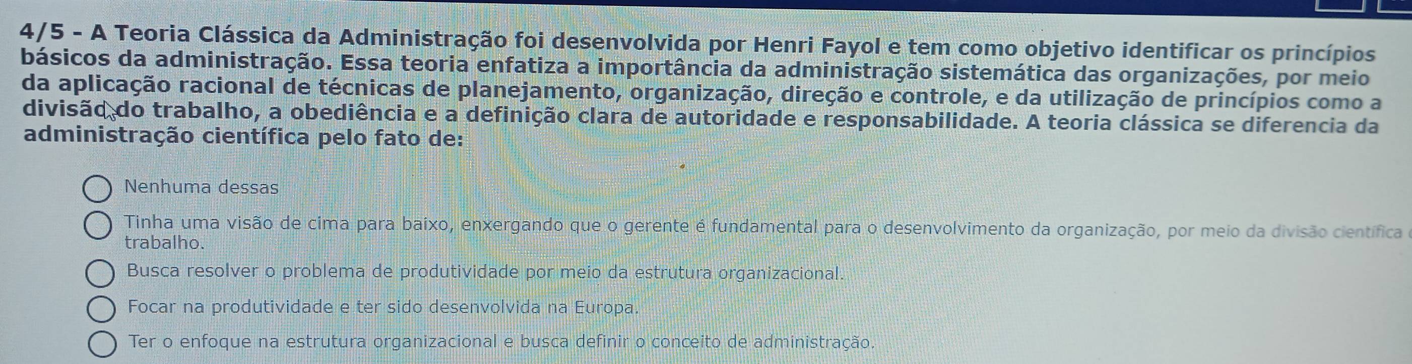 4/5 - A Teoria Clássica da Administração foi desenvolvida por Henri Fayol e tem como objetivo identificar os princípios
básicos da administração. Essa teoria enfatiza a importância da administração sistemática das organizações, por meio
da aplicação racional de técnicas de planejamento, organização, direção e controle, e da utilização de princípios como a
divisão do trabalho, a obediência e a definição clara de autoridade e responsabilidade. A teoria clássica se diferencia da
administração científica pelo fato de:
Nenhuma dessas
Tinha uma visão de cima para baixo, enxergando que o gerente é fundamental para o desenvolvimento da organização, por meio da divisão científica
trabalho.
Busca resolver o problema de produtividade por meio da estrutura organizacional.
Focar na produtividade e ter sido desenvolvida na Europa.
Ter o enfoque na estrutura organizacional e busca definir o conceito de administração.