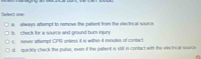 a
Select one:
a. always aftempt to remove the pattent from the electrical source.
b. check for a source and ground burn injury.
c. never aftempt CPR unless it is withn 4 minutes of contact.
d. quickly check the pulse, even if the patient is still in contact with the electical source.