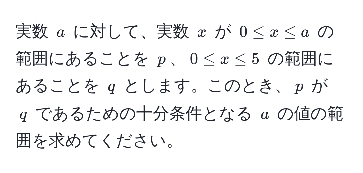 実数 $a$ に対して、実数 $x$ が $0 ≤ x ≤ a$ の範囲にあることを $p$、$0 ≤ x ≤ 5$ の範囲にあることを $q$ とします。このとき、$p$ が $q$ であるための十分条件となる $a$ の値の範囲を求めてください。