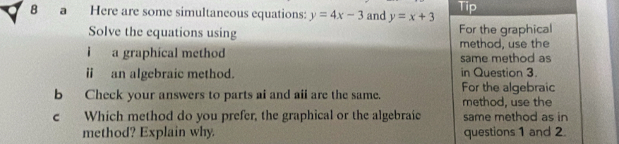 a Here are some simultaneous equations: y=4x-3 and y=x+3 Tip
Solve the equations using For the graphical
i a graphical method method, use the
same method as
ⅱ an algebraic method. in Question 3.
For the algebraic
bCheck your answers to parts ai and aii are the same.
method, use the
c Which method do you prefer, the graphical or the algebraic same method as in
method? Explain why. questions 1 and 2.