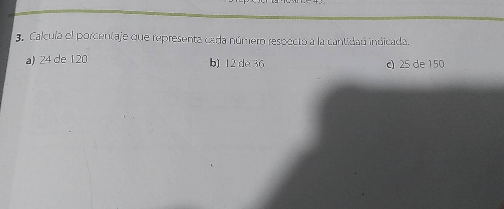 Calcula el porcentaje que representa cada número respecto a la cantidad indicada.
a) 24 de 120 b) 12 de 36 c) 25 de 150