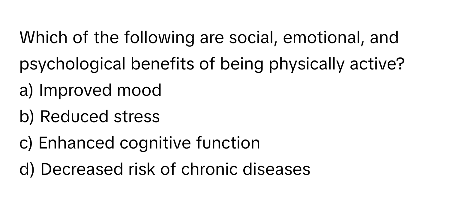 Which of the following are social, emotional, and psychological benefits of being physically active?

a) Improved mood 
b) Reduced stress 
c) Enhanced cognitive function 
d) Decreased risk of chronic diseases