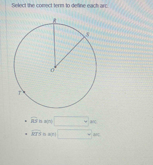 Select the correct term to define each arc.
widehat RS is a(n)□ v arc.
widehat RTS is a(n) □ arc.