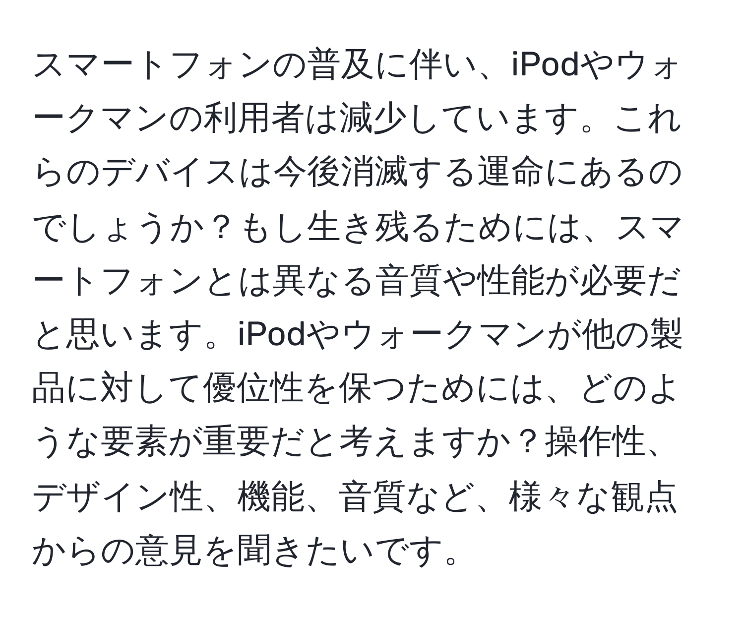 スマートフォンの普及に伴い、iPodやウォークマンの利用者は減少しています。これらのデバイスは今後消滅する運命にあるのでしょうか？もし生き残るためには、スマートフォンとは異なる音質や性能が必要だと思います。iPodやウォークマンが他の製品に対して優位性を保つためには、どのような要素が重要だと考えますか？操作性、デザイン性、機能、音質など、様々な観点からの意見を聞きたいです。