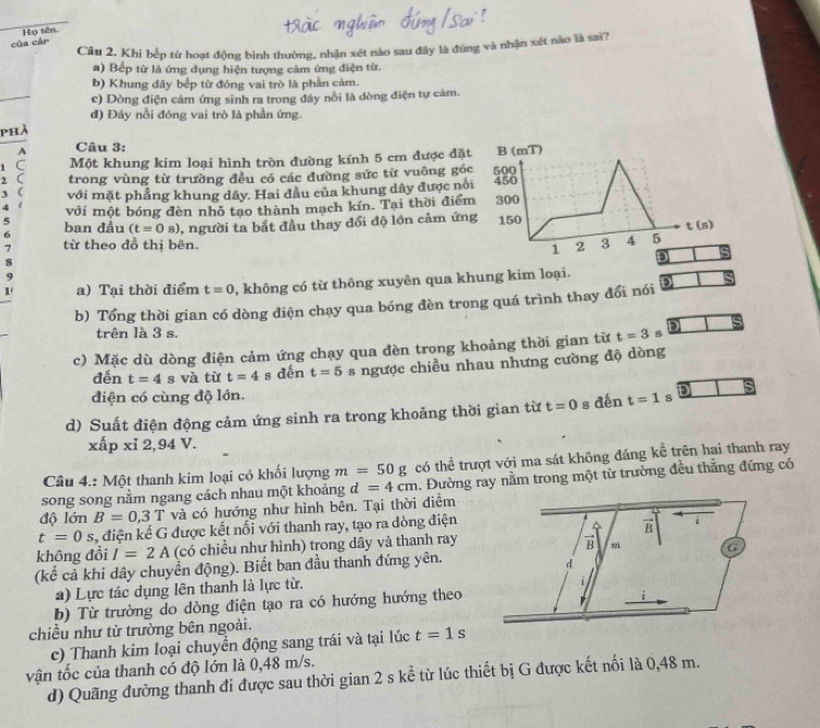 cùa cár Họ tên.
Cầu 2, Khi bếp từ hoạt động bình thường, nhận xét nào sau đây là đúng và nhận xét nào là sai?
a) Bếp từ là ứng dụng hiện tượng cảm ứng điện từ.
b) Khung đây bếp từ đóng vai trò là phần cảm.
c) Dòng điện cảm ứng sinh ra trong đây nổi là dòng điện tự cảm.
đ) Đáy nổi đóng vai trò là phần ứng.
phả
1 Câu 3:
1 C Một khung kim loại hình tròn đường kính 5 cm được đặt B (mT)
2 C trong vùng từ trường đều có các đường sức từ vuông góc 500
3 ( với mặt phẳng khung dây. Hai đầu của khung dây được nổi 450
4 é với một bóng đèn nhỏ tạo thành mạch kín. Tại thời điểm 300
5
6 ban đầu (t=0s) 3, người ta bắt đầu thay đổi độ lớn cảm ứng 150
t (s)
7 từ theo đồ thị bên. 2 3 4 5
1
8
D ς
9
1' a) Tại thời điểm t=0 , không có từ thông xuyên qua khung kim loại. D
b) Tổng thời gian có dòng điện chạy qua bóng đèn trong quá trình thay đổi nói
trên là 3 s.
c) Mặc dù dòng điện cảm ứng chạy qua đèn trong khoảng thời gian từ t=3 s
đến t=4 s và từ t=4 s dến t=5 s ngược chiều nhau nhưng cường độ dòng
điện có cùng độ lớn.
d) Suất điện động cảm ứng sinh ra trong khoảng thời gian từ t=0 g =5... t=1 s in s
xấp xỉ 2,94 V.
Câu 4.: Một thanh kim loại có khối lượng m=50g có thể trượt với ma sát không đáng kể trên hai thanh ray
song song nằm ngang cách nhau một khoảng d=4cm 1. Đường ray nằm trong một từ trường đều thắng đứng có
độ lớn B=0,3T và có hướng như hình bên. Tại thời điểm
t=0s, :, điện kế G được kết nổi với thanh ray, tạo ra dòng điện
không đổi I=2A (có chiều như hình) trong dây và thanh ray
(kể cả khi dây chuyển động). Biết ban đầu thanh đứng yên.
a) Lực tác dụng lên thanh là lực từ.
b) Từ trường do dòng điện tạo ra có hướng hướng theo
chiều như từ trường bên ngoài.
c) Thanh kim loại chuyển động sang trái và tại lúc t=1s
vận tốc của thanh có độ lớn là 0,48 m/s.
d) Quãng đường thanh đi được sau thời gian 2 s kể từ lúc thiết bị G được kết nổi là 0,48 m.