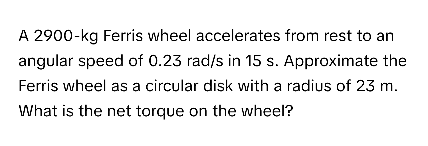 A 2900-kg Ferris wheel accelerates from rest to an angular speed of 0.23 rad/s in 15 s. Approximate the Ferris wheel as a circular disk with a radius of 23 m. What is the net torque on the wheel?