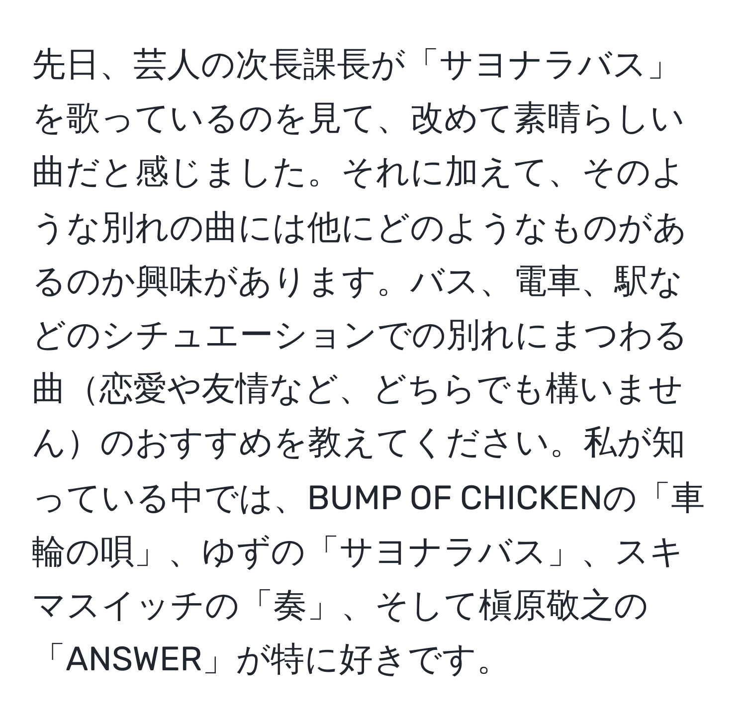 先日、芸人の次長課長が「サヨナラバス」を歌っているのを見て、改めて素晴らしい曲だと感じました。それに加えて、そのような別れの曲には他にどのようなものがあるのか興味があります。バス、電車、駅などのシチュエーションでの別れにまつわる曲恋愛や友情など、どちらでも構いませんのおすすめを教えてください。私が知っている中では、BUMP OF CHICKENの「車輪の唄」、ゆずの「サヨナラバス」、スキマスイッチの「奏」、そして槇原敬之の「ANSWER」が特に好きです。