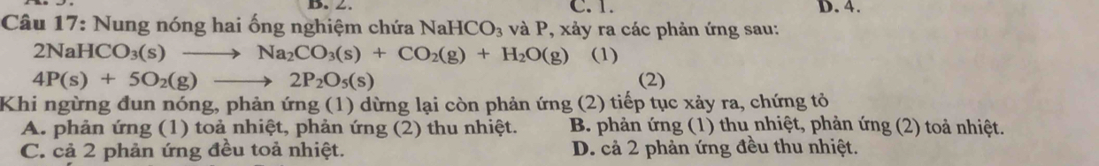 D、 ∠. C. 1. D. 4.
Câu 17: Nung nóng hai ống nghiệm chứa N aHCO_3 và P, xảy ra các phản ứng sau:
2NaHCO_3(s)to Na_2CO_3(s)+CO_2(g)+H_2O(g) (1)
4P(s)+5O_2(g)to 2P_2O_5(s) (2)
Khi ngừng đun nóng, phản ứng (1) dừng lại còn phản ứng (2) tiếp tục xảy ra, chứng tỏ
A. phản ứng (1) toả nhiệt, phản ứng (2) thu nhiệt. B. phản ứng (1) thu nhiệt, phản ứng (2) toả nhiệt.
C. cả 2 phản ứng đều toả nhiệt. D. cả 2 phản ứng đều thu nhiệt.