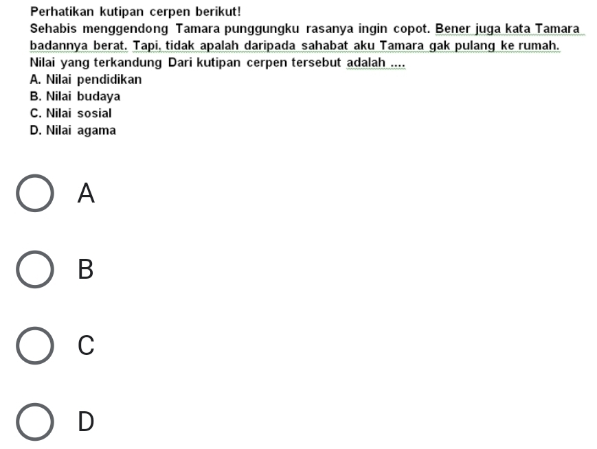 Perhatikan kutipan cerpen berikut!
Sehabis menggendong Tamara punggungku rasanya ingin copot. Bener juga kata Tamara
badannya berat. Tapi, tidak apalah daripada sahabat aku Tamara gak pulang ke rumah.
Nilai yang terkandung Dari kutipan cerpen tersebut adalah ....
A. Nilai pendidikan
B. Nilai budaya
C. Nilai sosial
D. Nilai agama
A
B
C
D