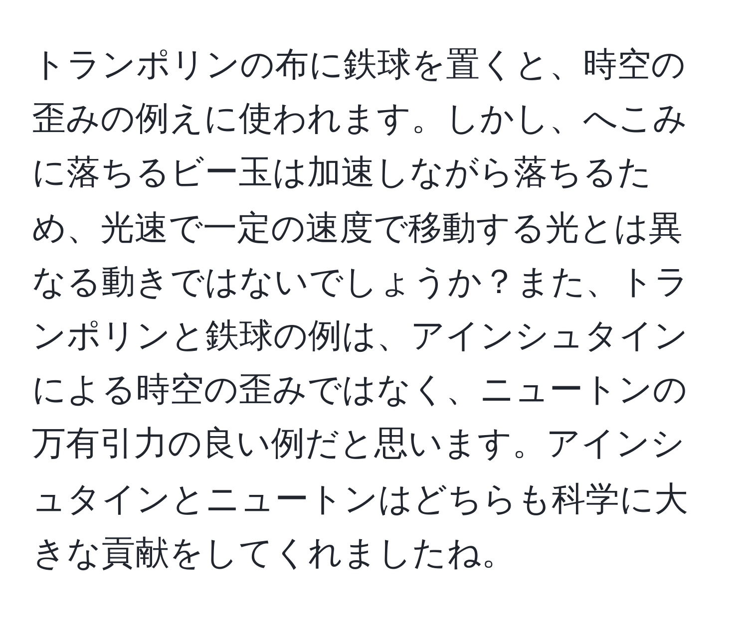 トランポリンの布に鉄球を置くと、時空の歪みの例えに使われます。しかし、へこみに落ちるビー玉は加速しながら落ちるため、光速で一定の速度で移動する光とは異なる動きではないでしょうか？また、トランポリンと鉄球の例は、アインシュタインによる時空の歪みではなく、ニュートンの万有引力の良い例だと思います。アインシュタインとニュートンはどちらも科学に大きな貢献をしてくれましたね。