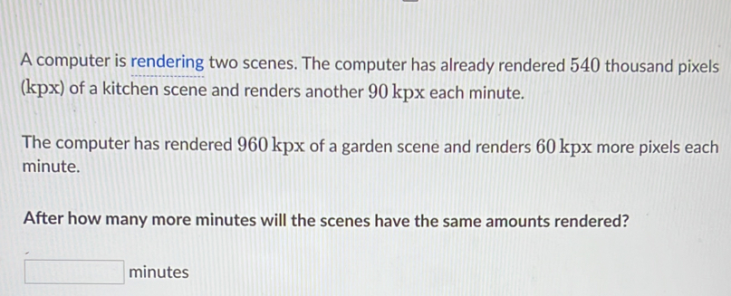 A computer is rendering two scenes. The computer has already rendered 540 thousand pixels 
(kpx) of a kitchen scene and renders another 90 kpx each minute. 
The computer has rendered 960 kpx of a garden scene and renders 60 kpx more pixels each
minute. 
After how many more minutes will the scenes have the same amounts rendered?
minutes